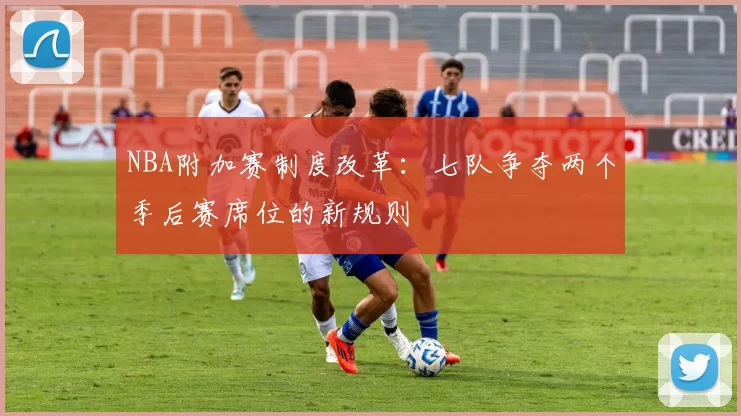 NBA附加赛制度改革:七队争夺两个季后赛席位的新规则