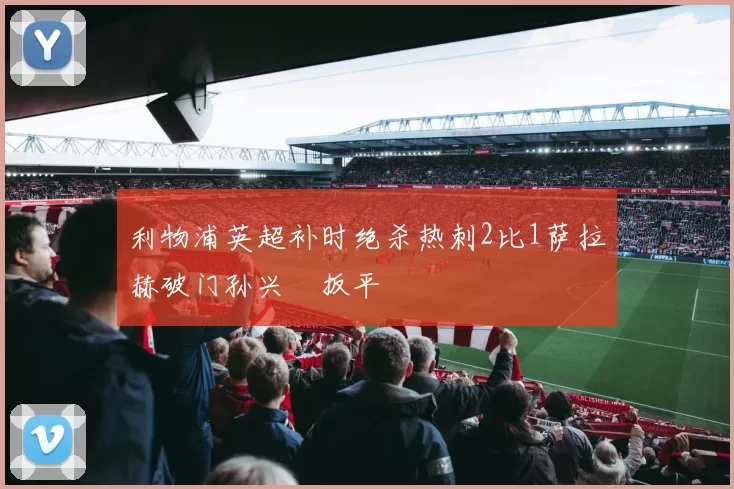 利物浦英超补时绝杀热刺2比1萨拉赫破门孙兴慜扳平
