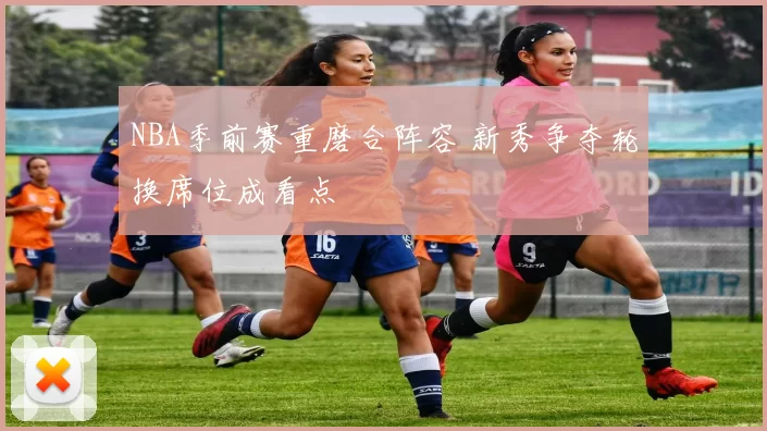 NBA季前赛重磨合阵容 新秀争夺轮换席位成看点