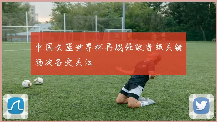 中国女篮世界杯再战强敌晋级关键场次备受关注