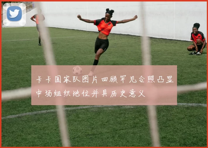 卡卡国家队图片回顾罕见合照凸显中场组织地位并具历史意义