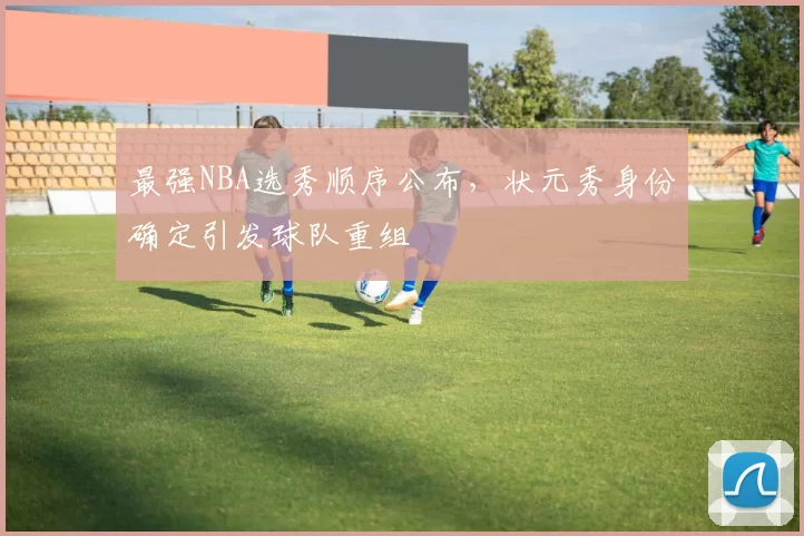 最强NBA选秀顺序公布，状元秀身份确定引发球队重组