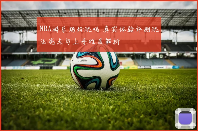 NBA游乐场好玩吗 真实体验评测玩法亮点与上手难度解析