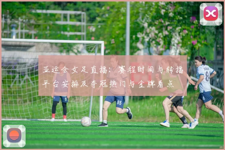 亚运会女足直播：赛程时间与转播平台安排及夺冠热门与金牌看点