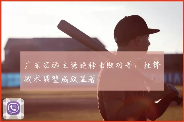 广东宏远主场逆转击败对手，杜锋战术调整成效显著