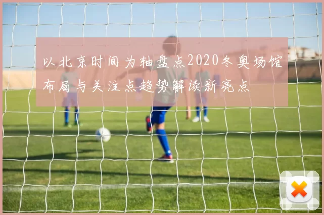 以北京时间为轴盘点2020冬奥场馆布局与关注点趋势解读新亮点