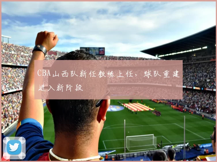 CBA山西队新任教练上任，球队重建进入新阶段