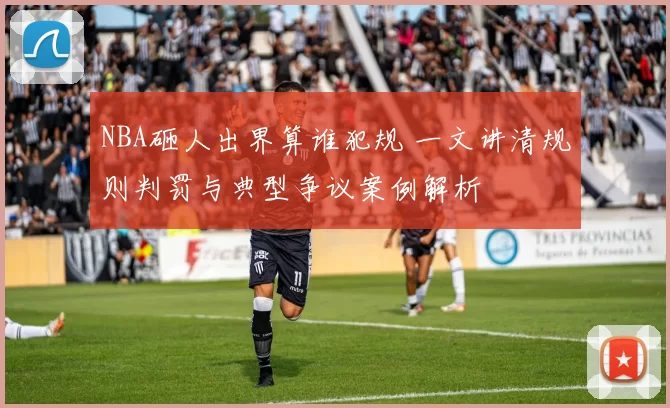 NBA砸人出界算谁犯规 一文讲清规则判罚与典型争议案例解析