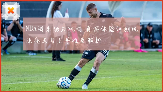 NBA游乐场好玩吗 真实体验评测玩法亮点与上手难度解析