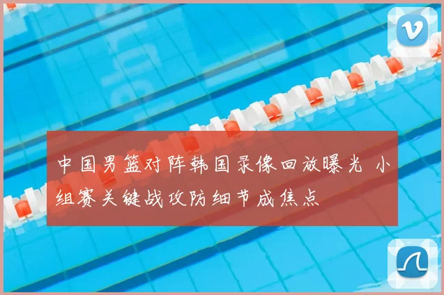 中国男篮对阵韩国录像回放曝光 小组赛关键战攻防细节成焦点