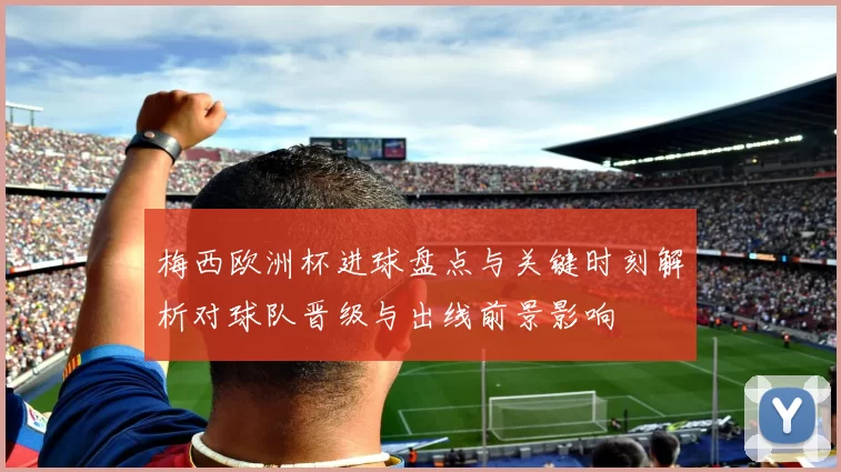 梅西欧洲杯进球盘点与关键时刻解析对球队晋级与出线前景影响