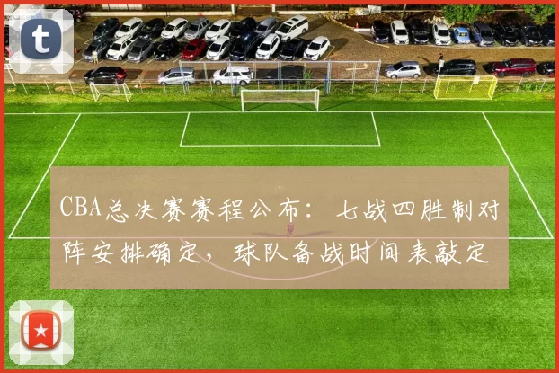 CBA总决赛赛程公布：七战四胜制对阵安排确定，球队备战时间表敲定