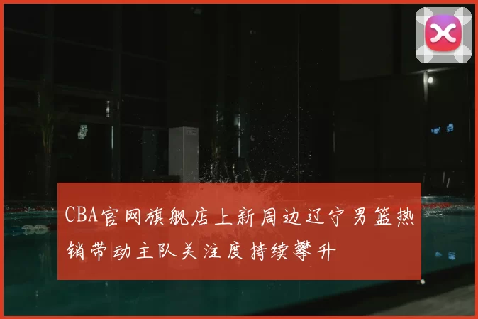 CBA官网旗舰店上新周边辽宁男篮热销带动主队关注度持续攀升