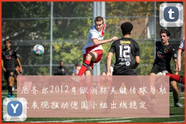 厄齐尔2012年欧洲杯关键传球与助攻表现推动德国小组出线稳定