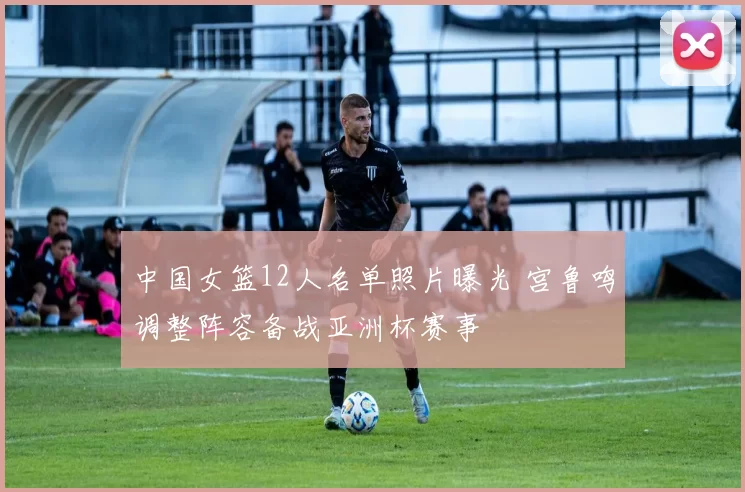 中国女篮12人名单照片曝光 宫鲁鸣调整阵容备战亚洲杯赛事