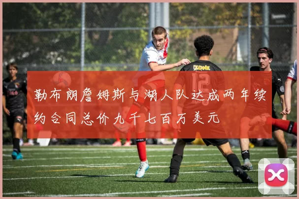 勒布朗詹姆斯与湖人队达成两年续约合同总价九千七百万美元