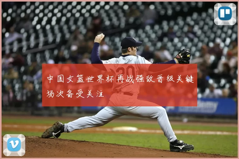 中国女篮世界杯再战强敌晋级关键场次备受关注