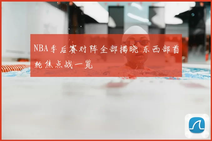 NBA季后赛对阵全部揭晓 东西部首轮焦点战一览