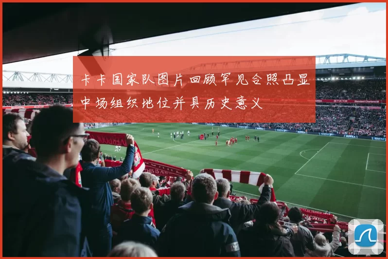 卡卡国家队图片回顾罕见合照凸显中场组织地位并具历史意义