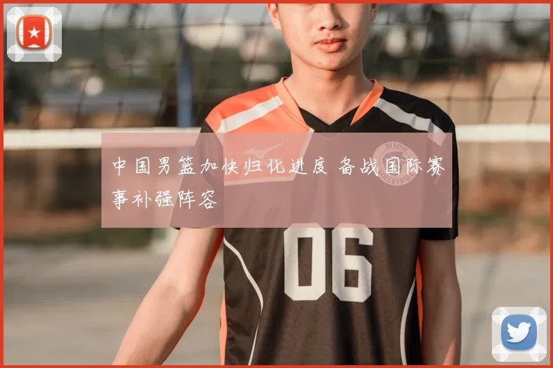 中国男篮加快归化进度 备战国际赛事补强阵容