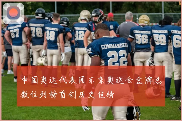 中国奥运代表团东京奥运会金牌总数位列榜首创历史佳绩