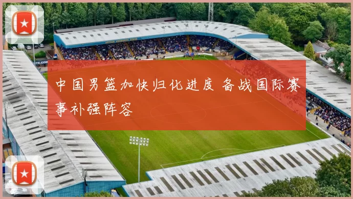 中国男篮加快归化进度 备战国际赛事补强阵容