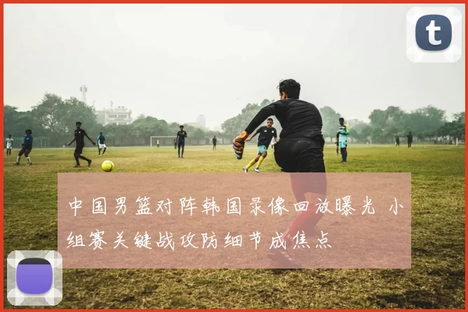 中国男篮对阵韩国录像回放曝光 小组赛关键战攻防细节成焦点