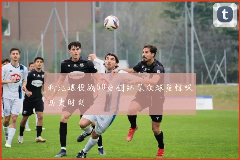 科比退役战60分创纪录众球星惊叹历史时刻