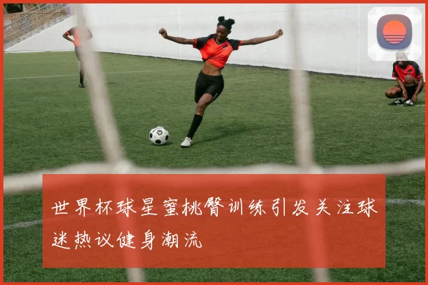 世界杯球星蜜桃臀训练引发关注球迷热议健身潮流