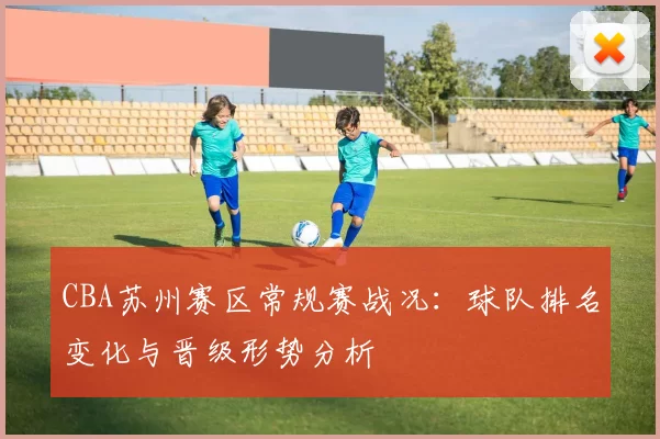 CBA苏州赛区常规赛战况：球队排名变化与晋级形势分析