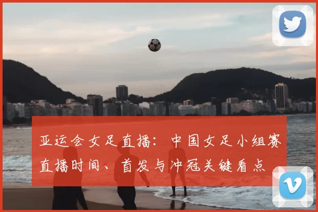 亚运会女足直播：中国女足小组赛直播时间、首发与冲冠关键看点