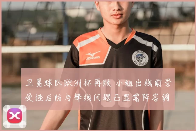 卫冕球队欧洲杯再败 小组出线前景受挫后防与锋线问题凸显需阵容调整