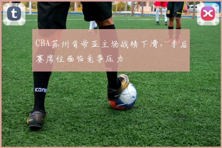 CBA苏州肯帝亚主场战绩下滑，季后赛席位面临竞争压力