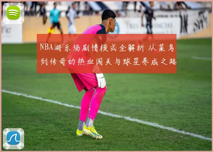 NBA游乐场剧情模式全解析 从菜鸟到传奇的热血闯关与球星养成之路