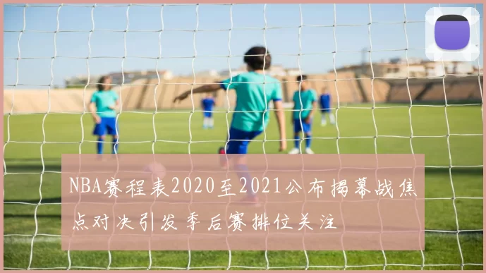 NBA赛程表2020至2021公布揭幕战焦点对决引发季后赛排位关注
