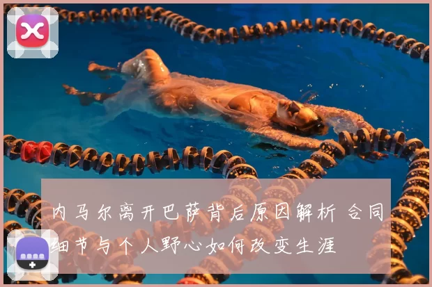 内马尔离开巴萨背后原因解析 合同细节与个人野心如何改变生涯