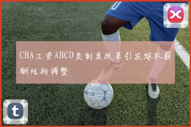 CBA工资ABCD类制度改革引发球队薪酬结构调整