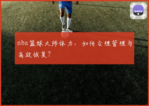 nba篮球大师体力，如何合理管理与高效恢复？