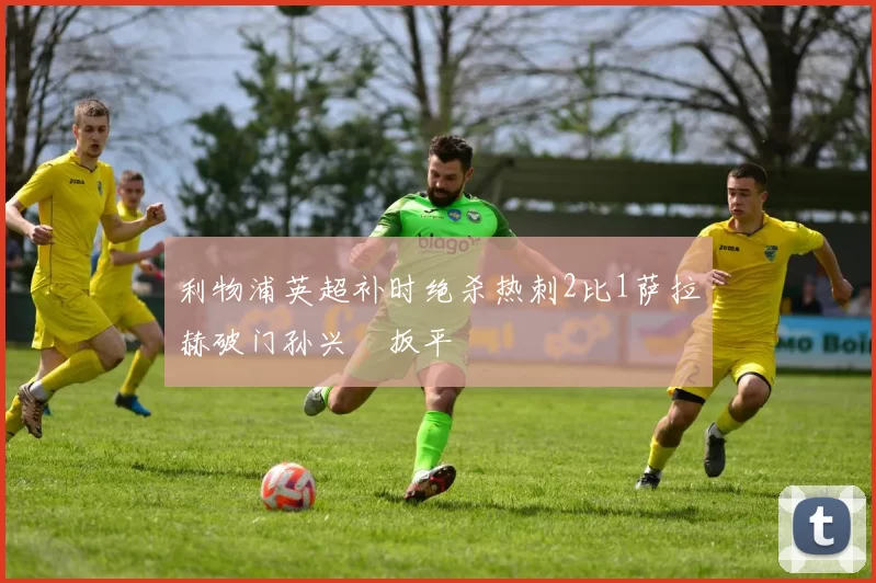 利物浦英超补时绝杀热刺2比1萨拉赫破门孙兴慜扳平