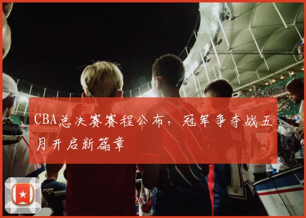 CBA总决赛赛程公布，冠军争夺战五月开启新篇章