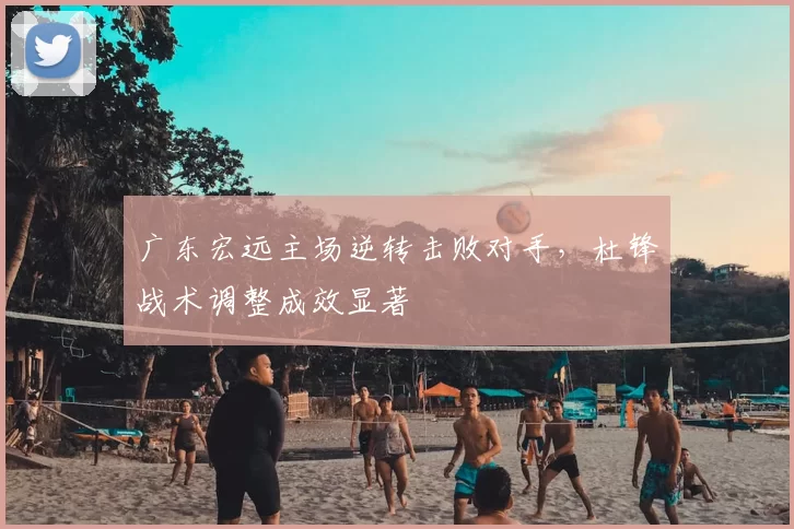 广东宏远主场逆转击败对手，杜锋战术调整成效显著