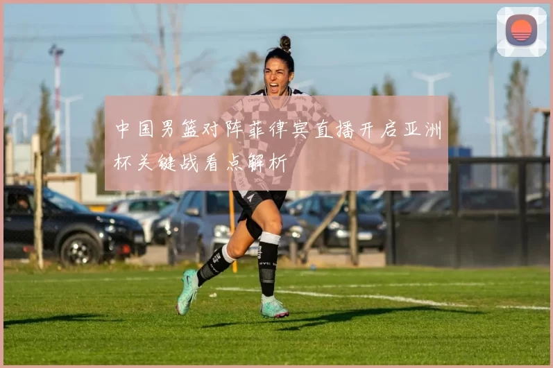 中国男篮对阵菲律宾直播开启亚洲杯关键战看点解析