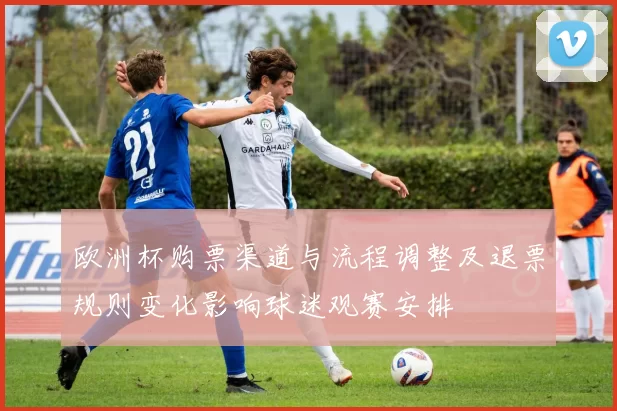 欧洲杯购票渠道与流程调整及退票规则变化影响球迷观赛安排