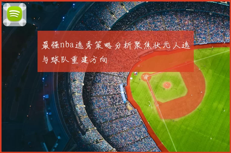最强nba选秀策略分析聚焦状元人选与球队重建方向