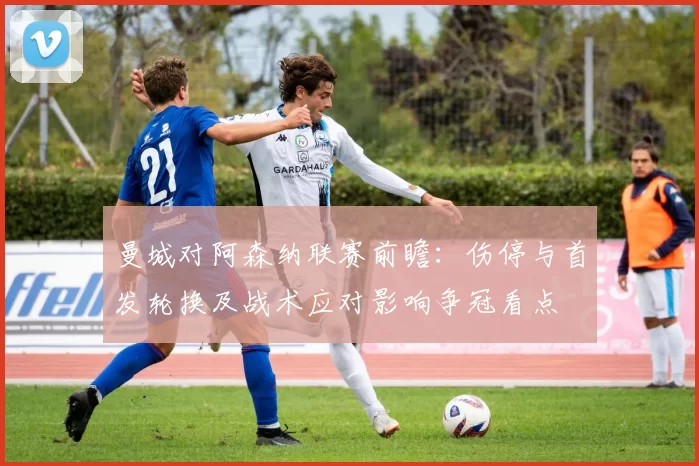 曼城对阿森纳联赛前瞻：伤停与首发轮换及战术应对影响争冠看点