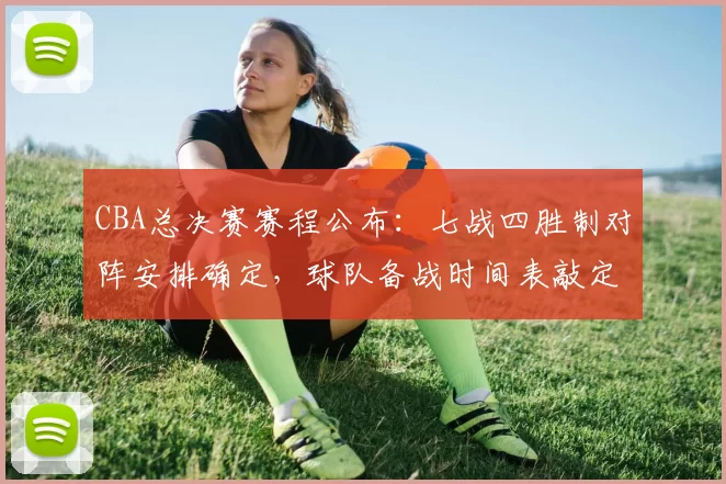 CBA总决赛赛程公布：七战四胜制对阵安排确定，球队备战时间表敲定