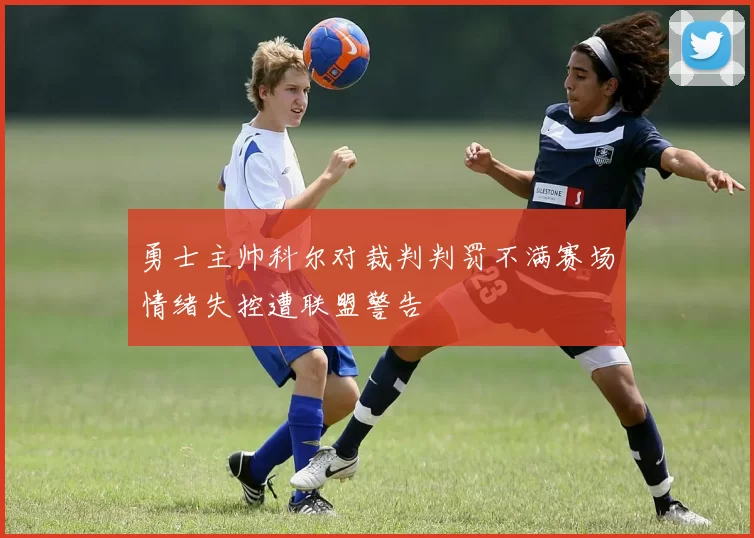 勇士主帅科尔对裁判判罚不满赛场情绪失控遭联盟警告