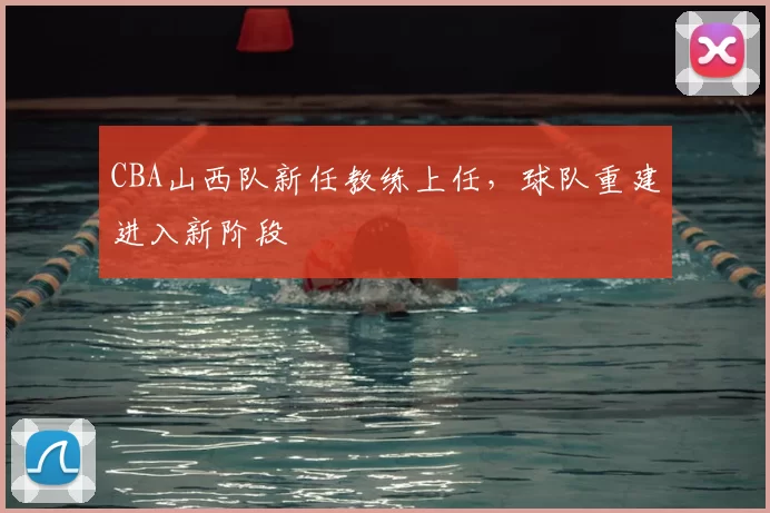 CBA山西队新任教练上任，球队重建进入新阶段