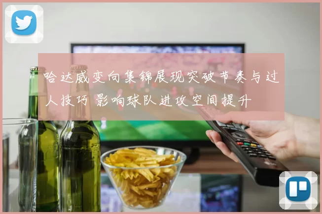 哈达威变向集锦展现突破节奏与过人技巧 影响球队进攻空间提升