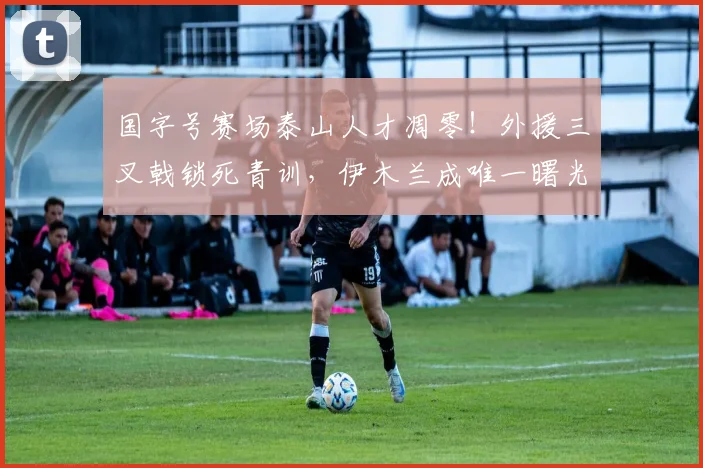 国字号赛场泰山人才凋零!外援三叉戟锁死青训,伊木兰成唯一曙光